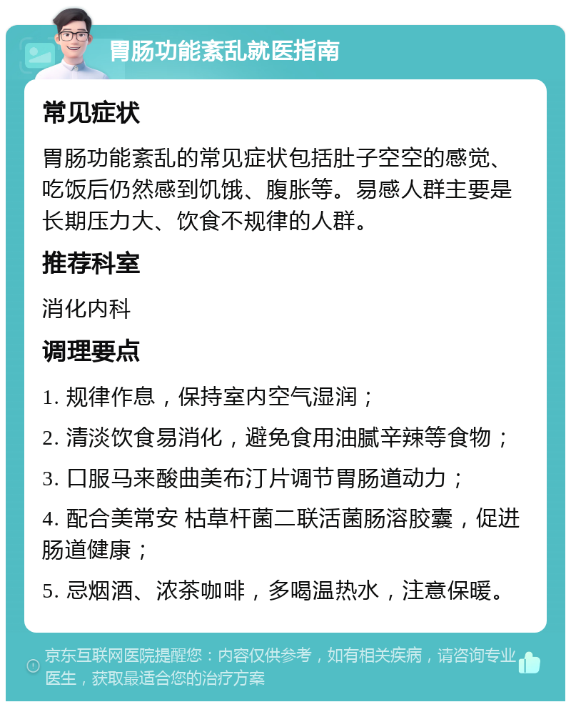 胃肠功能紊乱就医指南 常见症状 胃肠功能紊乱的常见症状包括肚子空空的感觉、吃饭后仍然感到饥饿、腹胀等。易感人群主要是长期压力大、饮食不规律的人群。 推荐科室 消化内科 调理要点 1. 规律作息，保持室内空气湿润； 2. 清淡饮食易消化，避免食用油腻辛辣等食物； 3. 口服马来酸曲美布汀片调节胃肠道动力； 4. 配合美常安 枯草杆菌二联活菌肠溶胶囊，促进肠道健康； 5. 忌烟酒、浓茶咖啡，多喝温热水，注意保暖。