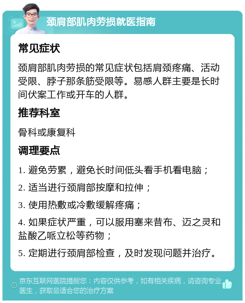 颈肩部肌肉劳损就医指南 常见症状 颈肩部肌肉劳损的常见症状包括肩颈疼痛、活动受限、脖子那条筋受限等。易感人群主要是长时间伏案工作或开车的人群。 推荐科室 骨科或康复科 调理要点 1. 避免劳累，避免长时间低头看手机看电脑； 2. 适当进行颈肩部按摩和拉伸； 3. 使用热敷或冷敷缓解疼痛； 4. 如果症状严重，可以服用塞来昔布、迈之灵和盐酸乙哌立松等药物； 5. 定期进行颈肩部检查，及时发现问题并治疗。