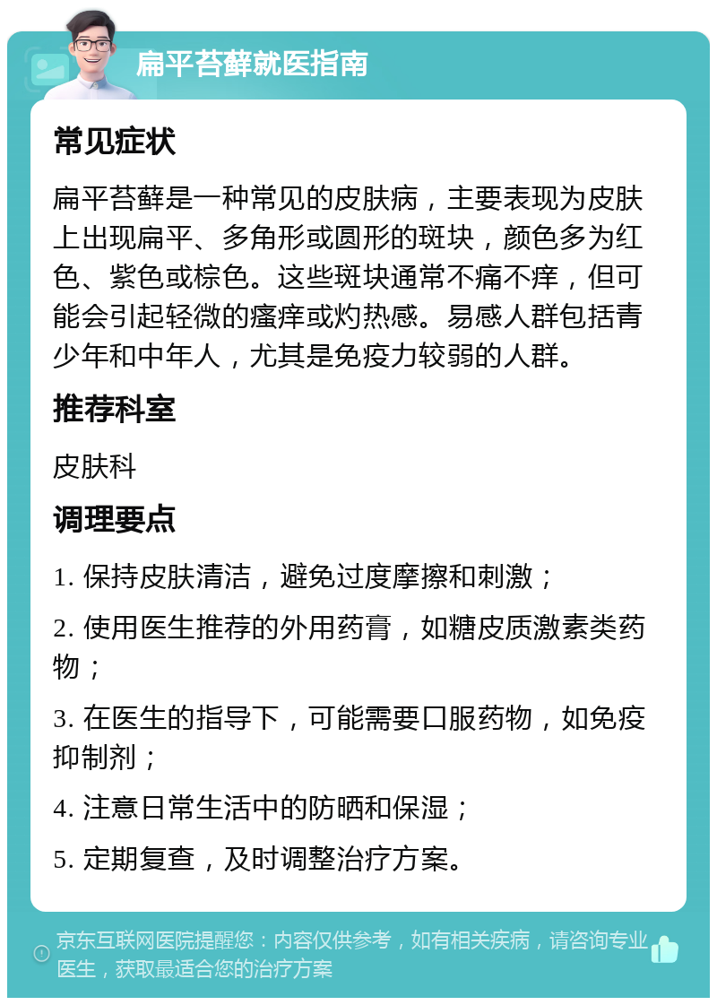 扁平苔藓就医指南 常见症状 扁平苔藓是一种常见的皮肤病，主要表现为皮肤上出现扁平、多角形或圆形的斑块，颜色多为红色、紫色或棕色。这些斑块通常不痛不痒，但可能会引起轻微的瘙痒或灼热感。易感人群包括青少年和中年人，尤其是免疫力较弱的人群。 推荐科室 皮肤科 调理要点 1. 保持皮肤清洁，避免过度摩擦和刺激； 2. 使用医生推荐的外用药膏，如糖皮质激素类药物； 3. 在医生的指导下，可能需要口服药物，如免疫抑制剂； 4. 注意日常生活中的防晒和保湿； 5. 定期复查，及时调整治疗方案。