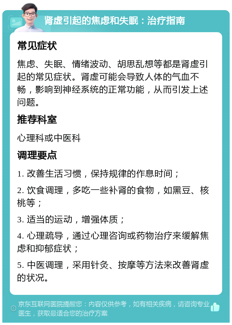 肾虚引起的焦虑和失眠：治疗指南 常见症状 焦虑、失眠、情绪波动、胡思乱想等都是肾虚引起的常见症状。肾虚可能会导致人体的气血不畅，影响到神经系统的正常功能，从而引发上述问题。 推荐科室 心理科或中医科 调理要点 1. 改善生活习惯，保持规律的作息时间； 2. 饮食调理，多吃一些补肾的食物，如黑豆、核桃等； 3. 适当的运动，增强体质； 4. 心理疏导，通过心理咨询或药物治疗来缓解焦虑和抑郁症状； 5. 中医调理，采用针灸、按摩等方法来改善肾虚的状况。