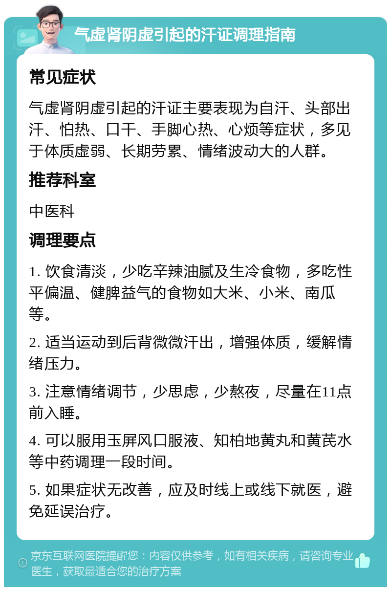 气虚肾阴虚引起的汗证调理指南 常见症状 气虚肾阴虚引起的汗证主要表现为自汗、头部出汗、怕热、口干、手脚心热、心烦等症状，多见于体质虚弱、长期劳累、情绪波动大的人群。 推荐科室 中医科 调理要点 1. 饮食清淡，少吃辛辣油腻及生冷食物，多吃性平偏温、健脾益气的食物如大米、小米、南瓜等。 2. 适当运动到后背微微汗出，增强体质，缓解情绪压力。 3. 注意情绪调节，少思虑，少熬夜，尽量在11点前入睡。 4. 可以服用玉屏风口服液、知柏地黄丸和黄芪水等中药调理一段时间。 5. 如果症状无改善，应及时线上或线下就医，避免延误治疗。