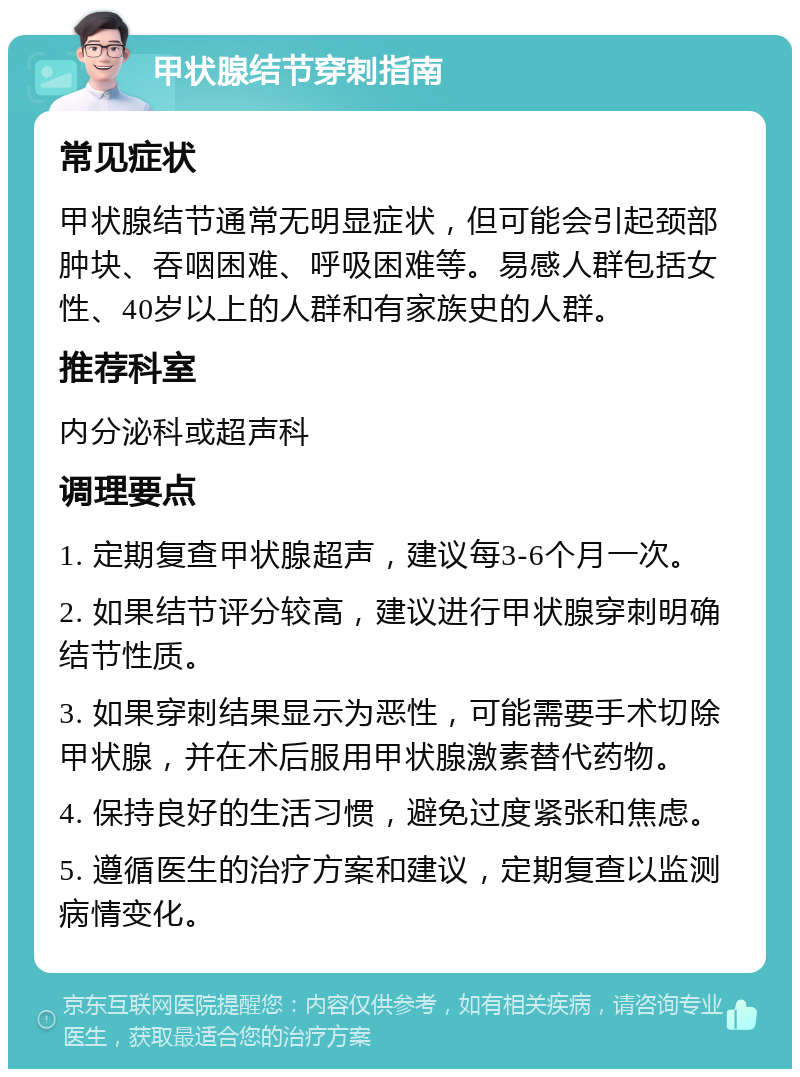 甲状腺结节穿刺指南 常见症状 甲状腺结节通常无明显症状，但可能会引起颈部肿块、吞咽困难、呼吸困难等。易感人群包括女性、40岁以上的人群和有家族史的人群。 推荐科室 内分泌科或超声科 调理要点 1. 定期复查甲状腺超声，建议每3-6个月一次。 2. 如果结节评分较高，建议进行甲状腺穿刺明确结节性质。 3. 如果穿刺结果显示为恶性，可能需要手术切除甲状腺，并在术后服用甲状腺激素替代药物。 4. 保持良好的生活习惯，避免过度紧张和焦虑。 5. 遵循医生的治疗方案和建议，定期复查以监测病情变化。