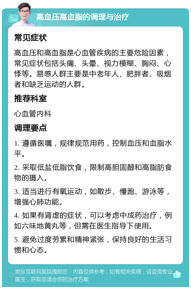 高血压高血脂的调理与治疗 常见症状 高血压和高血脂是心血管疾病的主要危险因素，常见症状包括头痛、头晕、视力模糊、胸闷、心悸等。易感人群主要是中老年人、肥胖者、吸烟者和缺乏运动的人群。 推荐科室 心血管内科 调理要点 1. 遵循医嘱，规律规范用药，控制血压和血脂水平。 2. 采取低盐低脂饮食，限制高胆固醇和高脂肪食物的摄入。 3. 适当进行有氧运动，如散步、慢跑、游泳等，增强心肺功能。 4. 如果有肾虚的症状，可以考虑中成药治疗，例如六味地黄丸等，但需在医生指导下使用。 5. 避免过度劳累和精神紧张，保持良好的生活习惯和心态。