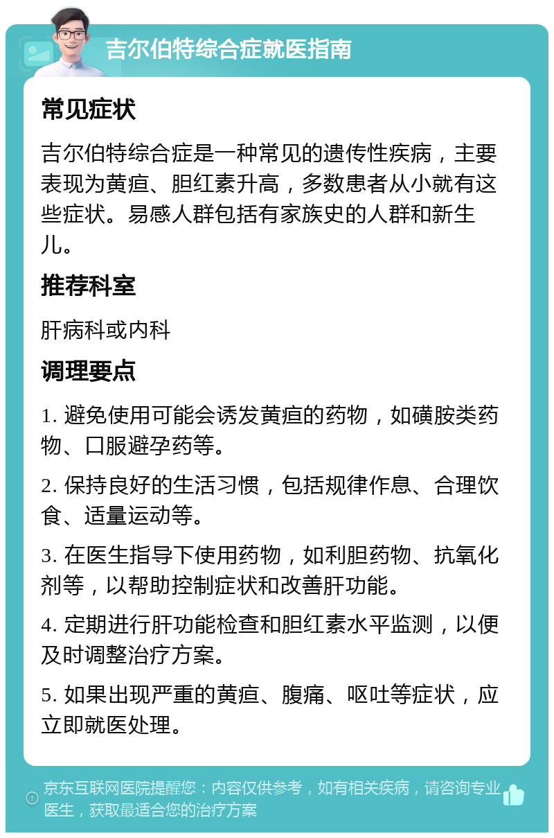 吉尔伯特综合症就医指南 常见症状 吉尔伯特综合症是一种常见的遗传性疾病，主要表现为黄疸、胆红素升高，多数患者从小就有这些症状。易感人群包括有家族史的人群和新生儿。 推荐科室 肝病科或内科 调理要点 1. 避免使用可能会诱发黄疸的药物，如磺胺类药物、口服避孕药等。 2. 保持良好的生活习惯，包括规律作息、合理饮食、适量运动等。 3. 在医生指导下使用药物，如利胆药物、抗氧化剂等，以帮助控制症状和改善肝功能。 4. 定期进行肝功能检查和胆红素水平监测，以便及时调整治疗方案。 5. 如果出现严重的黄疸、腹痛、呕吐等症状，应立即就医处理。