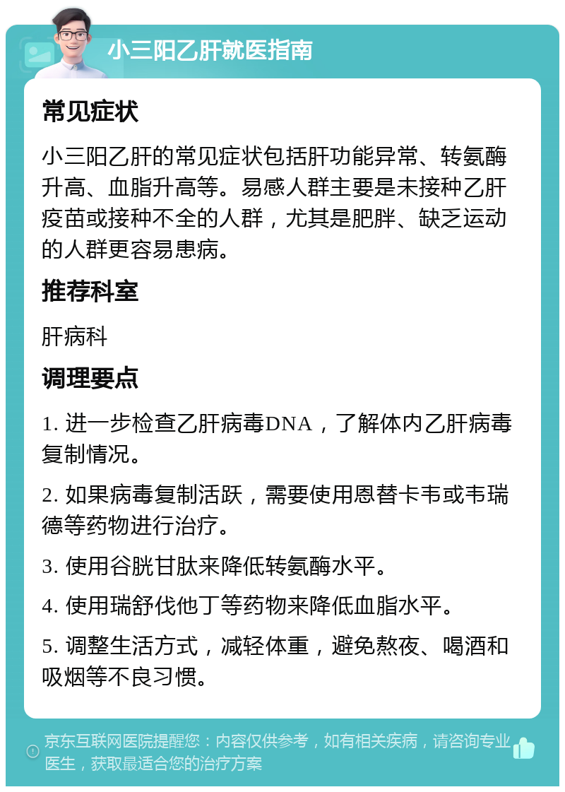 小三阳乙肝就医指南 常见症状 小三阳乙肝的常见症状包括肝功能异常、转氨酶升高、血脂升高等。易感人群主要是未接种乙肝疫苗或接种不全的人群，尤其是肥胖、缺乏运动的人群更容易患病。 推荐科室 肝病科 调理要点 1. 进一步检查乙肝病毒DNA，了解体内乙肝病毒复制情况。 2. 如果病毒复制活跃，需要使用恩替卡韦或韦瑞德等药物进行治疗。 3. 使用谷胱甘肽来降低转氨酶水平。 4. 使用瑞舒伐他丁等药物来降低血脂水平。 5. 调整生活方式，减轻体重，避免熬夜、喝酒和吸烟等不良习惯。