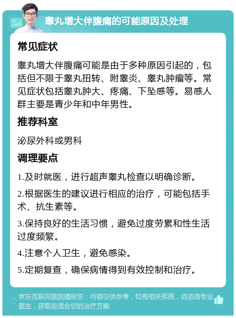 睾丸增大伴腹痛的可能原因及处理 常见症状 睾丸增大伴腹痛可能是由于多种原因引起的，包括但不限于睾丸扭转、附睾炎、睾丸肿瘤等。常见症状包括睾丸肿大、疼痛、下坠感等。易感人群主要是青少年和中年男性。 推荐科室 泌尿外科或男科 调理要点 1.及时就医，进行超声睾丸检查以明确诊断。 2.根据医生的建议进行相应的治疗，可能包括手术、抗生素等。 3.保持良好的生活习惯，避免过度劳累和性生活过度频繁。 4.注意个人卫生，避免感染。 5.定期复查，确保病情得到有效控制和治疗。