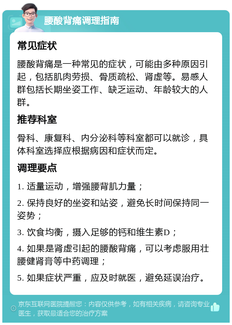 腰酸背痛调理指南 常见症状 腰酸背痛是一种常见的症状，可能由多种原因引起，包括肌肉劳损、骨质疏松、肾虚等。易感人群包括长期坐姿工作、缺乏运动、年龄较大的人群。 推荐科室 骨科、康复科、内分泌科等科室都可以就诊，具体科室选择应根据病因和症状而定。 调理要点 1. 适量运动，增强腰背肌力量； 2. 保持良好的坐姿和站姿，避免长时间保持同一姿势； 3. 饮食均衡，摄入足够的钙和维生素D； 4. 如果是肾虚引起的腰酸背痛，可以考虑服用壮腰健肾膏等中药调理； 5. 如果症状严重，应及时就医，避免延误治疗。