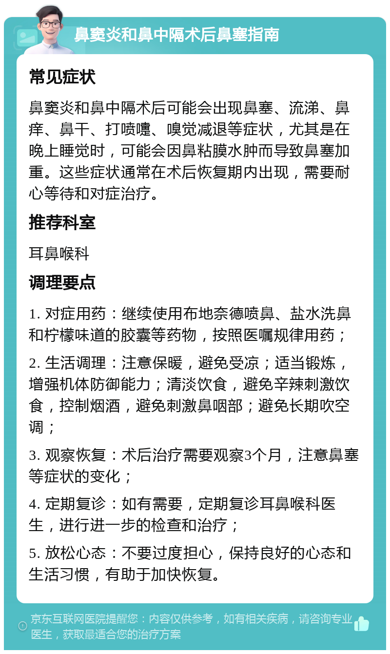 鼻窦炎和鼻中隔术后鼻塞指南 常见症状 鼻窦炎和鼻中隔术后可能会出现鼻塞、流涕、鼻痒、鼻干、打喷嚏、嗅觉减退等症状，尤其是在晚上睡觉时，可能会因鼻粘膜水肿而导致鼻塞加重。这些症状通常在术后恢复期内出现，需要耐心等待和对症治疗。 推荐科室 耳鼻喉科 调理要点 1. 对症用药：继续使用布地奈德喷鼻、盐水洗鼻和柠檬味道的胶囊等药物，按照医嘱规律用药； 2. 生活调理：注意保暖，避免受凉；适当锻炼，增强机体防御能力；清淡饮食，避免辛辣刺激饮食，控制烟酒，避免刺激鼻咽部；避免长期吹空调； 3. 观察恢复：术后治疗需要观察3个月，注意鼻塞等症状的变化； 4. 定期复诊：如有需要，定期复诊耳鼻喉科医生，进行进一步的检查和治疗； 5. 放松心态：不要过度担心，保持良好的心态和生活习惯，有助于加快恢复。