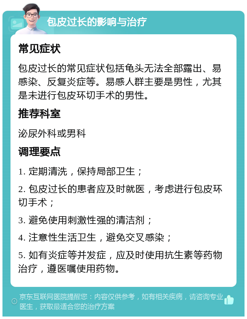 包皮过长的影响与治疗 常见症状 包皮过长的常见症状包括龟头无法全部露出、易感染、反复炎症等。易感人群主要是男性，尤其是未进行包皮环切手术的男性。 推荐科室 泌尿外科或男科 调理要点 1. 定期清洗，保持局部卫生； 2. 包皮过长的患者应及时就医，考虑进行包皮环切手术； 3. 避免使用刺激性强的清洁剂； 4. 注意性生活卫生，避免交叉感染； 5. 如有炎症等并发症，应及时使用抗生素等药物治疗，遵医嘱使用药物。