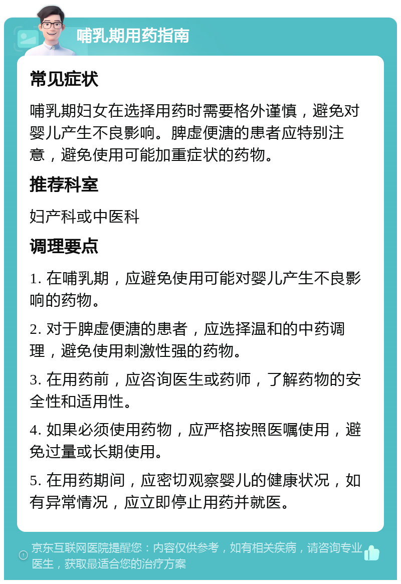 哺乳期用药指南 常见症状 哺乳期妇女在选择用药时需要格外谨慎，避免对婴儿产生不良影响。脾虚便溏的患者应特别注意，避免使用可能加重症状的药物。 推荐科室 妇产科或中医科 调理要点 1. 在哺乳期，应避免使用可能对婴儿产生不良影响的药物。 2. 对于脾虚便溏的患者，应选择温和的中药调理，避免使用刺激性强的药物。 3. 在用药前，应咨询医生或药师，了解药物的安全性和适用性。 4. 如果必须使用药物，应严格按照医嘱使用，避免过量或长期使用。 5. 在用药期间，应密切观察婴儿的健康状况，如有异常情况，应立即停止用药并就医。