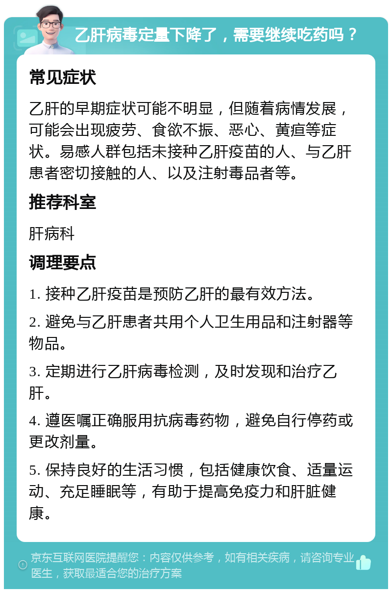 乙肝病毒定量下降了，需要继续吃药吗？ 常见症状 乙肝的早期症状可能不明显，但随着病情发展，可能会出现疲劳、食欲不振、恶心、黄疸等症状。易感人群包括未接种乙肝疫苗的人、与乙肝患者密切接触的人、以及注射毒品者等。 推荐科室 肝病科 调理要点 1. 接种乙肝疫苗是预防乙肝的最有效方法。 2. 避免与乙肝患者共用个人卫生用品和注射器等物品。 3. 定期进行乙肝病毒检测，及时发现和治疗乙肝。 4. 遵医嘱正确服用抗病毒药物，避免自行停药或更改剂量。 5. 保持良好的生活习惯，包括健康饮食、适量运动、充足睡眠等，有助于提高免疫力和肝脏健康。