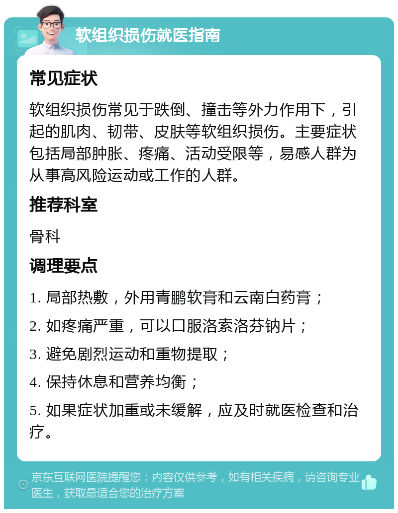 软组织损伤就医指南 常见症状 软组织损伤常见于跌倒、撞击等外力作用下，引起的肌肉、韧带、皮肤等软组织损伤。主要症状包括局部肿胀、疼痛、活动受限等，易感人群为从事高风险运动或工作的人群。 推荐科室 骨科 调理要点 1. 局部热敷，外用青鹏软膏和云南白药膏； 2. 如疼痛严重，可以口服洛索洛芬钠片； 3. 避免剧烈运动和重物提取； 4. 保持休息和营养均衡； 5. 如果症状加重或未缓解，应及时就医检查和治疗。