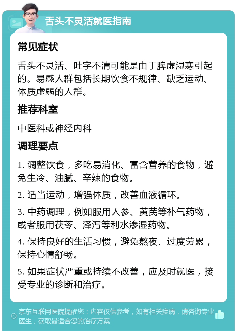 舌头不灵活就医指南 常见症状 舌头不灵活、吐字不清可能是由于脾虚湿寒引起的。易感人群包括长期饮食不规律、缺乏运动、体质虚弱的人群。 推荐科室 中医科或神经内科 调理要点 1. 调整饮食，多吃易消化、富含营养的食物，避免生冷、油腻、辛辣的食物。 2. 适当运动，增强体质，改善血液循环。 3. 中药调理，例如服用人参、黄芪等补气药物，或者服用茯苓、泽泻等利水渗湿药物。 4. 保持良好的生活习惯，避免熬夜、过度劳累，保持心情舒畅。 5. 如果症状严重或持续不改善，应及时就医，接受专业的诊断和治疗。