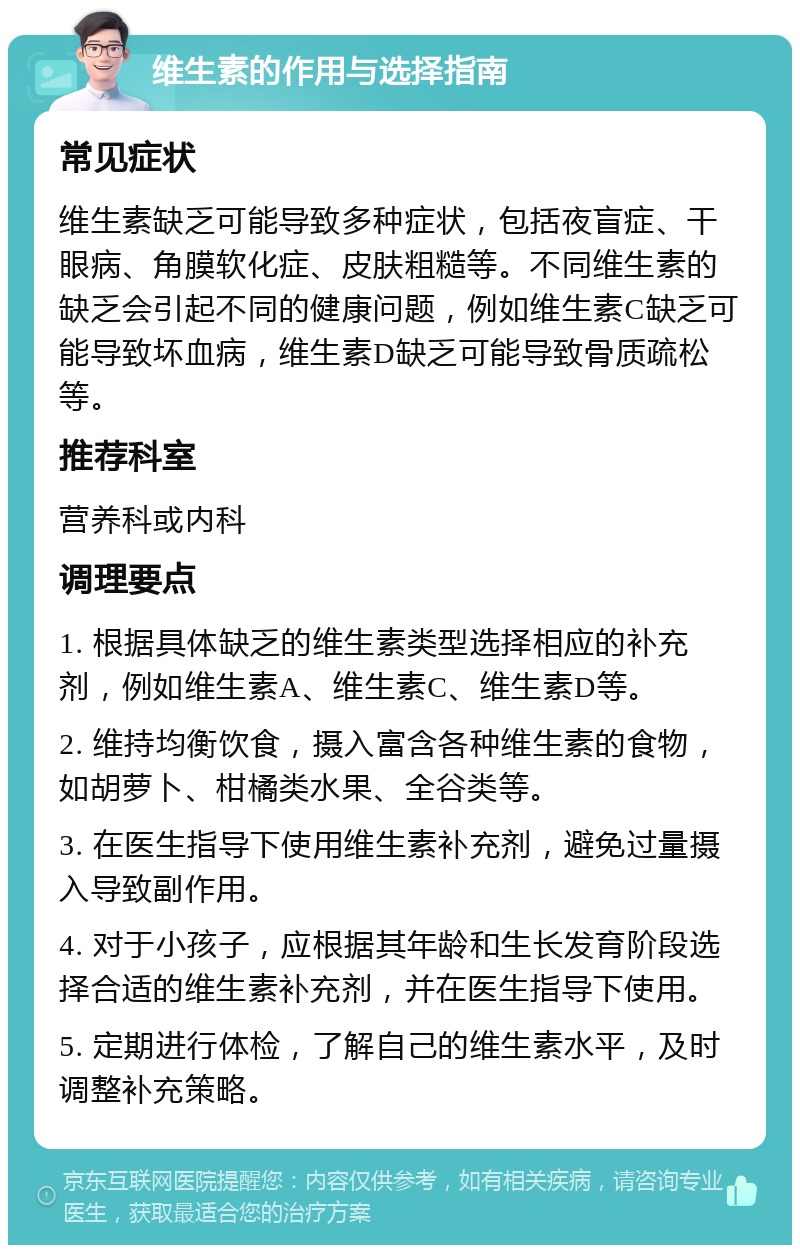 维生素的作用与选择指南 常见症状 维生素缺乏可能导致多种症状，包括夜盲症、干眼病、角膜软化症、皮肤粗糙等。不同维生素的缺乏会引起不同的健康问题，例如维生素C缺乏可能导致坏血病，维生素D缺乏可能导致骨质疏松等。 推荐科室 营养科或内科 调理要点 1. 根据具体缺乏的维生素类型选择相应的补充剂，例如维生素A、维生素C、维生素D等。 2. 维持均衡饮食，摄入富含各种维生素的食物，如胡萝卜、柑橘类水果、全谷类等。 3. 在医生指导下使用维生素补充剂，避免过量摄入导致副作用。 4. 对于小孩子，应根据其年龄和生长发育阶段选择合适的维生素补充剂，并在医生指导下使用。 5. 定期进行体检，了解自己的维生素水平，及时调整补充策略。