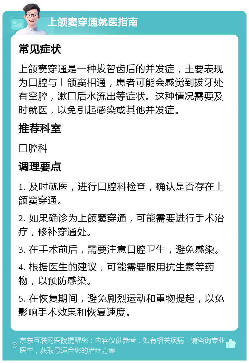 上颌窦穿通就医指南 常见症状 上颌窦穿通是一种拔智齿后的并发症，主要表现为口腔与上颌窦相通，患者可能会感觉到拔牙处有空腔，漱口后水流出等症状。这种情况需要及时就医，以免引起感染或其他并发症。 推荐科室 口腔科 调理要点 1. 及时就医，进行口腔科检查，确认是否存在上颌窦穿通。 2. 如果确诊为上颌窦穿通，可能需要进行手术治疗，修补穿通处。 3. 在手术前后，需要注意口腔卫生，避免感染。 4. 根据医生的建议，可能需要服用抗生素等药物，以预防感染。 5. 在恢复期间，避免剧烈运动和重物提起，以免影响手术效果和恢复速度。