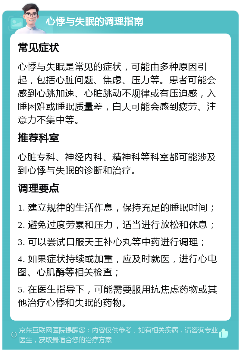 心悸与失眠的调理指南 常见症状 心悸与失眠是常见的症状，可能由多种原因引起，包括心脏问题、焦虑、压力等。患者可能会感到心跳加速、心脏跳动不规律或有压迫感，入睡困难或睡眠质量差，白天可能会感到疲劳、注意力不集中等。 推荐科室 心脏专科、神经内科、精神科等科室都可能涉及到心悸与失眠的诊断和治疗。 调理要点 1. 建立规律的生活作息，保持充足的睡眠时间； 2. 避免过度劳累和压力，适当进行放松和休息； 3. 可以尝试口服天王补心丸等中药进行调理； 4. 如果症状持续或加重，应及时就医，进行心电图、心肌酶等相关检查； 5. 在医生指导下，可能需要服用抗焦虑药物或其他治疗心悸和失眠的药物。