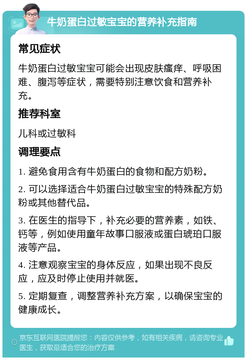 牛奶蛋白过敏宝宝的营养补充指南 常见症状 牛奶蛋白过敏宝宝可能会出现皮肤瘙痒、呼吸困难、腹泻等症状，需要特别注意饮食和营养补充。 推荐科室 儿科或过敏科 调理要点 1. 避免食用含有牛奶蛋白的食物和配方奶粉。 2. 可以选择适合牛奶蛋白过敏宝宝的特殊配方奶粉或其他替代品。 3. 在医生的指导下，补充必要的营养素，如铁、钙等，例如使用童年故事口服液或蛋白琥珀口服液等产品。 4. 注意观察宝宝的身体反应，如果出现不良反应，应及时停止使用并就医。 5. 定期复查，调整营养补充方案，以确保宝宝的健康成长。