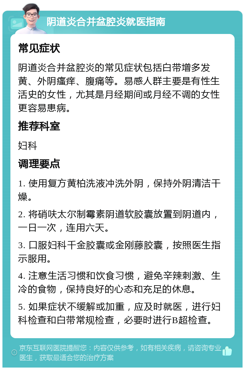 阴道炎合并盆腔炎就医指南 常见症状 阴道炎合并盆腔炎的常见症状包括白带增多发黄、外阴瘙痒、腹痛等。易感人群主要是有性生活史的女性，尤其是月经期间或月经不调的女性更容易患病。 推荐科室 妇科 调理要点 1. 使用复方黄柏洗液冲洗外阴，保持外阴清洁干燥。 2. 将硝呋太尔制霉素阴道软胶囊放置到阴道内，一日一次，连用六天。 3. 口服妇科千金胶囊或金刚藤胶囊，按照医生指示服用。 4. 注意生活习惯和饮食习惯，避免辛辣刺激、生冷的食物，保持良好的心态和充足的休息。 5. 如果症状不缓解或加重，应及时就医，进行妇科检查和白带常规检查，必要时进行B超检查。