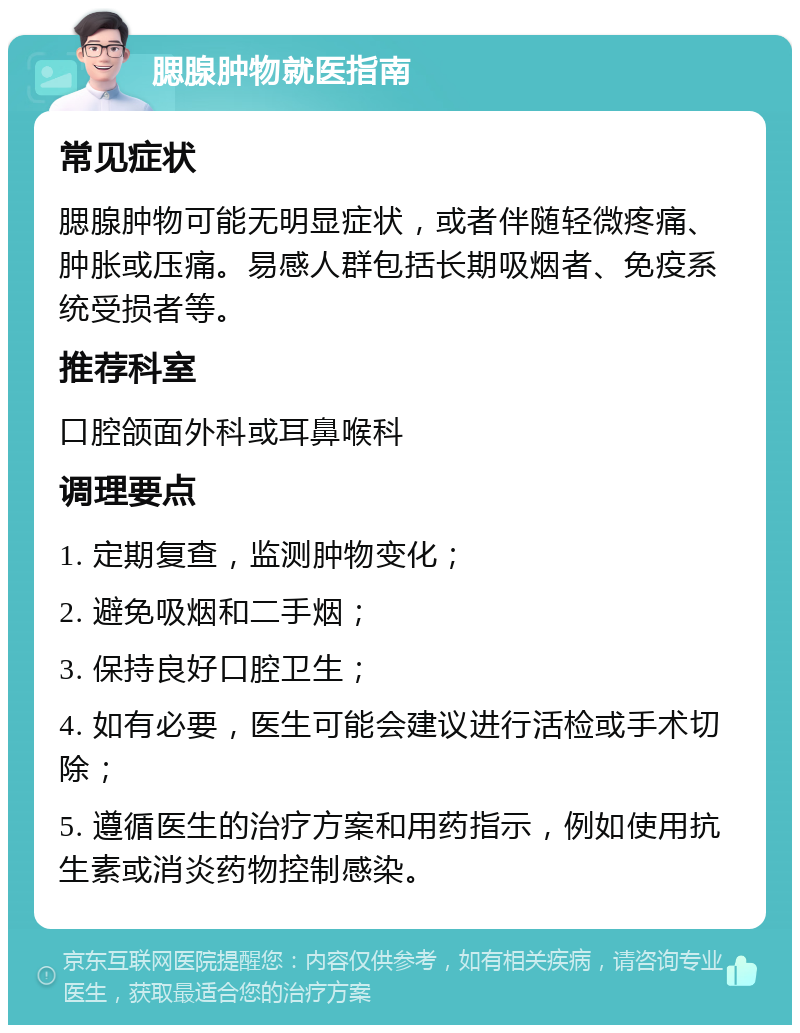 腮腺肿物就医指南 常见症状 腮腺肿物可能无明显症状，或者伴随轻微疼痛、肿胀或压痛。易感人群包括长期吸烟者、免疫系统受损者等。 推荐科室 口腔颌面外科或耳鼻喉科 调理要点 1. 定期复查，监测肿物变化； 2. 避免吸烟和二手烟； 3. 保持良好口腔卫生； 4. 如有必要，医生可能会建议进行活检或手术切除； 5. 遵循医生的治疗方案和用药指示，例如使用抗生素或消炎药物控制感染。