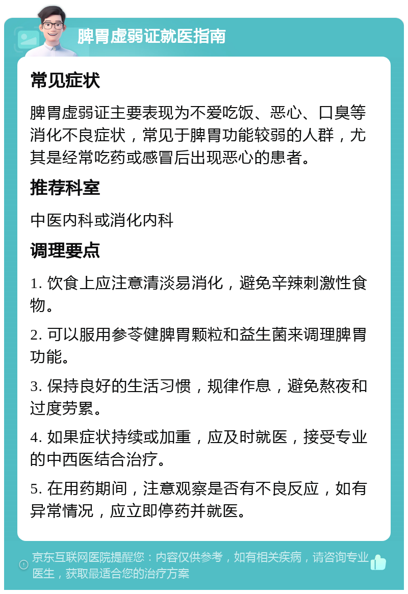 脾胃虚弱证就医指南 常见症状 脾胃虚弱证主要表现为不爱吃饭、恶心、口臭等消化不良症状，常见于脾胃功能较弱的人群，尤其是经常吃药或感冒后出现恶心的患者。 推荐科室 中医内科或消化内科 调理要点 1. 饮食上应注意清淡易消化，避免辛辣刺激性食物。 2. 可以服用参苓健脾胃颗粒和益生菌来调理脾胃功能。 3. 保持良好的生活习惯，规律作息，避免熬夜和过度劳累。 4. 如果症状持续或加重，应及时就医，接受专业的中西医结合治疗。 5. 在用药期间，注意观察是否有不良反应，如有异常情况，应立即停药并就医。