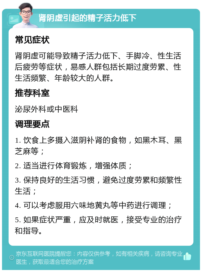 肾阴虚引起的精子活力低下 常见症状 肾阴虚可能导致精子活力低下、手脚冷、性生活后疲劳等症状，易感人群包括长期过度劳累、性生活频繁、年龄较大的人群。 推荐科室 泌尿外科或中医科 调理要点 1. 饮食上多摄入滋阴补肾的食物，如黑木耳、黑芝麻等； 2. 适当进行体育锻炼，增强体质； 3. 保持良好的生活习惯，避免过度劳累和频繁性生活； 4. 可以考虑服用六味地黄丸等中药进行调理； 5. 如果症状严重，应及时就医，接受专业的治疗和指导。