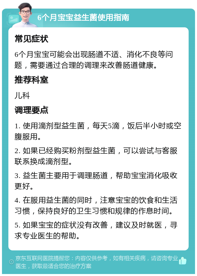 6个月宝宝益生菌使用指南 常见症状 6个月宝宝可能会出现肠道不适、消化不良等问题，需要通过合理的调理来改善肠道健康。 推荐科室 儿科 调理要点 1. 使用滴剂型益生菌，每天5滴，饭后半小时或空腹服用。 2. 如果已经购买粉剂型益生菌，可以尝试与客服联系换成滴剂型。 3. 益生菌主要用于调理肠道，帮助宝宝消化吸收更好。 4. 在服用益生菌的同时，注意宝宝的饮食和生活习惯，保持良好的卫生习惯和规律的作息时间。 5. 如果宝宝的症状没有改善，建议及时就医，寻求专业医生的帮助。