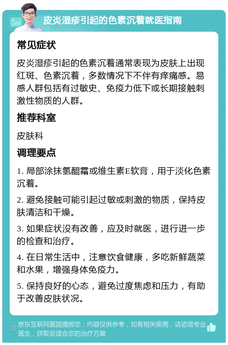 皮炎湿疹引起的色素沉着就医指南 常见症状 皮炎湿疹引起的色素沉着通常表现为皮肤上出现红斑、色素沉着，多数情况下不伴有痒痛感。易感人群包括有过敏史、免疫力低下或长期接触刺激性物质的人群。 推荐科室 皮肤科 调理要点 1. 局部涂抹氢醌霜或维生素E软膏，用于淡化色素沉着。 2. 避免接触可能引起过敏或刺激的物质，保持皮肤清洁和干燥。 3. 如果症状没有改善，应及时就医，进行进一步的检查和治疗。 4. 在日常生活中，注意饮食健康，多吃新鲜蔬菜和水果，增强身体免疫力。 5. 保持良好的心态，避免过度焦虑和压力，有助于改善皮肤状况。