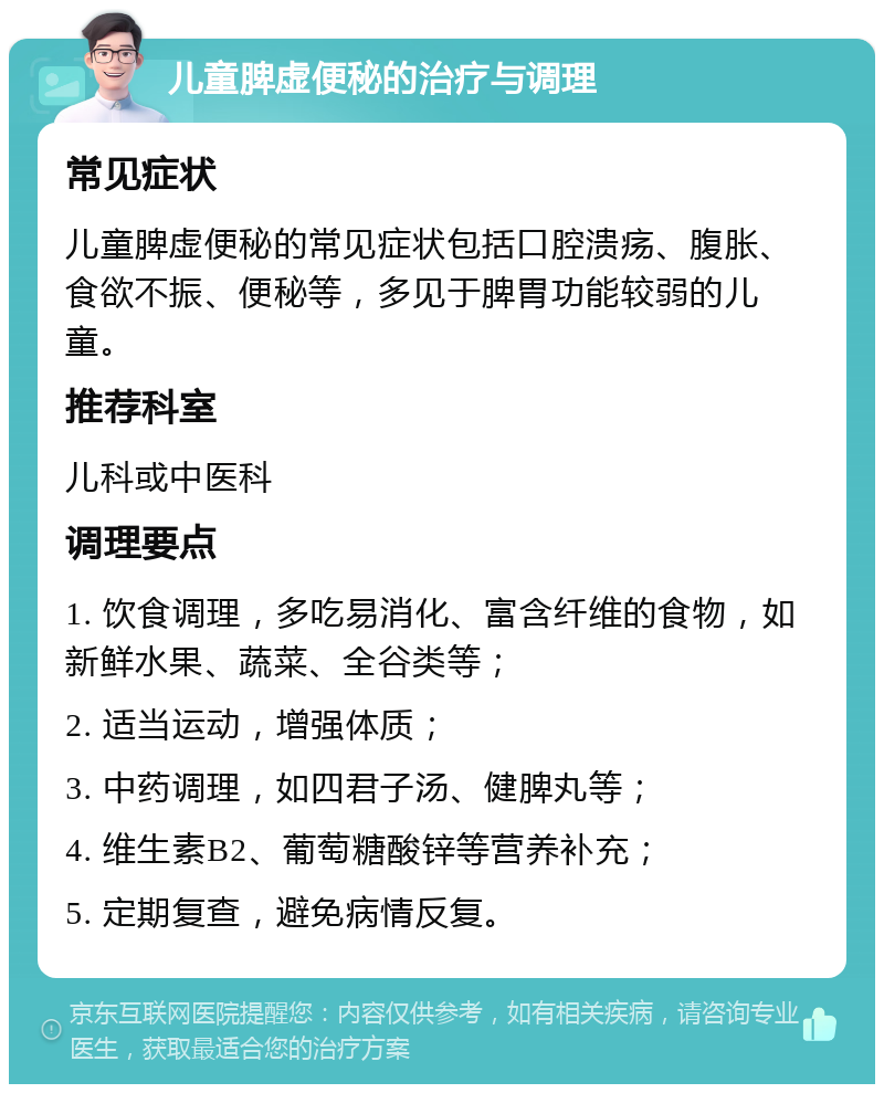 儿童脾虚便秘的治疗与调理 常见症状 儿童脾虚便秘的常见症状包括口腔溃疡、腹胀、食欲不振、便秘等，多见于脾胃功能较弱的儿童。 推荐科室 儿科或中医科 调理要点 1. 饮食调理，多吃易消化、富含纤维的食物，如新鲜水果、蔬菜、全谷类等； 2. 适当运动，增强体质； 3. 中药调理，如四君子汤、健脾丸等； 4. 维生素B2、葡萄糖酸锌等营养补充； 5. 定期复查，避免病情反复。