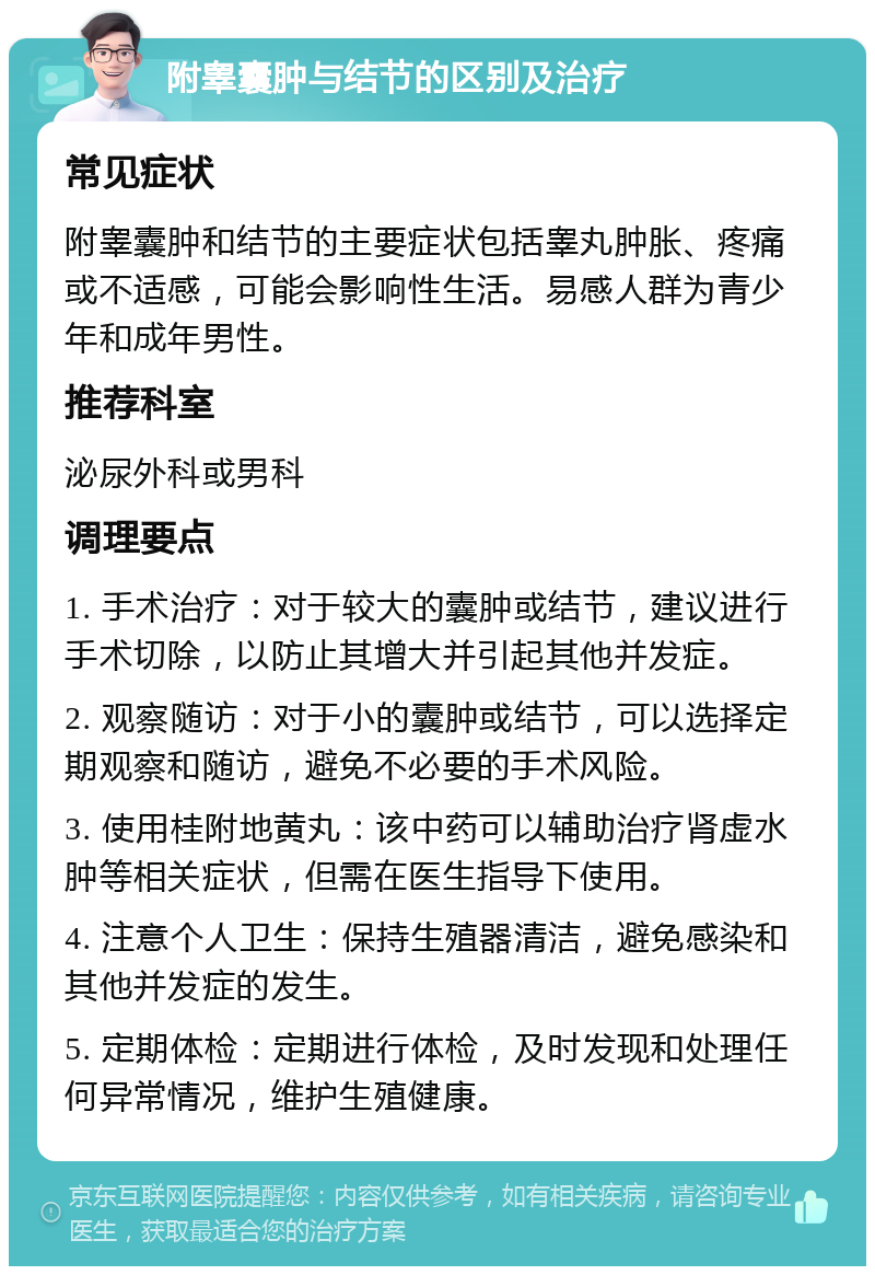 附睾囊肿与结节的区别及治疗 常见症状 附睾囊肿和结节的主要症状包括睾丸肿胀、疼痛或不适感，可能会影响性生活。易感人群为青少年和成年男性。 推荐科室 泌尿外科或男科 调理要点 1. 手术治疗：对于较大的囊肿或结节，建议进行手术切除，以防止其增大并引起其他并发症。 2. 观察随访：对于小的囊肿或结节，可以选择定期观察和随访，避免不必要的手术风险。 3. 使用桂附地黄丸：该中药可以辅助治疗肾虚水肿等相关症状，但需在医生指导下使用。 4. 注意个人卫生：保持生殖器清洁，避免感染和其他并发症的发生。 5. 定期体检：定期进行体检，及时发现和处理任何异常情况，维护生殖健康。