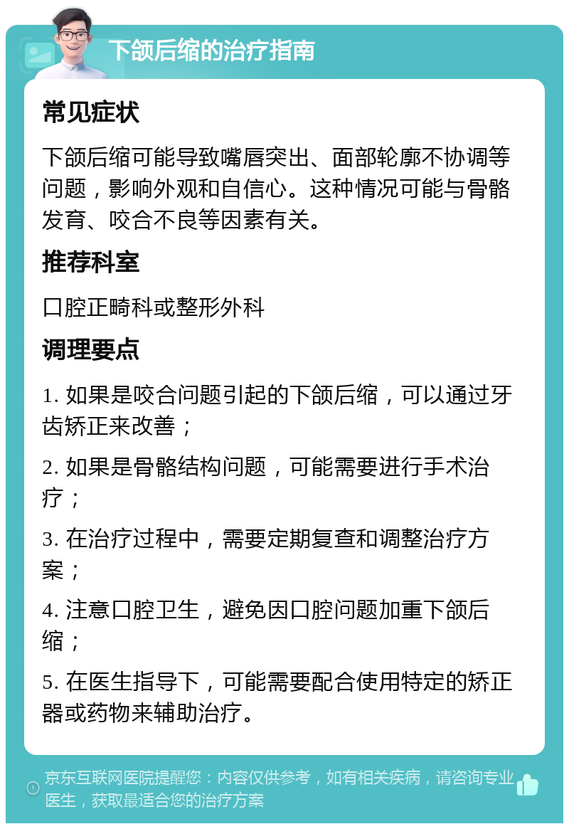 下颌后缩的治疗指南 常见症状 下颌后缩可能导致嘴唇突出、面部轮廓不协调等问题，影响外观和自信心。这种情况可能与骨骼发育、咬合不良等因素有关。 推荐科室 口腔正畸科或整形外科 调理要点 1. 如果是咬合问题引起的下颌后缩，可以通过牙齿矫正来改善； 2. 如果是骨骼结构问题，可能需要进行手术治疗； 3. 在治疗过程中，需要定期复查和调整治疗方案； 4. 注意口腔卫生，避免因口腔问题加重下颌后缩； 5. 在医生指导下，可能需要配合使用特定的矫正器或药物来辅助治疗。