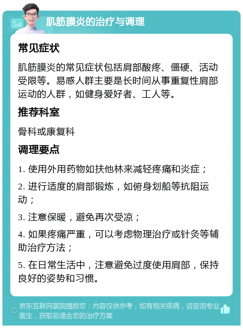 肌筋膜炎的治疗与调理 常见症状 肌筋膜炎的常见症状包括肩部酸疼、僵硬、活动受限等。易感人群主要是长时间从事重复性肩部运动的人群，如健身爱好者、工人等。 推荐科室 骨科或康复科 调理要点 1. 使用外用药物如扶他林来减轻疼痛和炎症； 2. 进行适度的肩部锻炼，如俯身划船等抗阻运动； 3. 注意保暖，避免再次受凉； 4. 如果疼痛严重，可以考虑物理治疗或针灸等辅助治疗方法； 5. 在日常生活中，注意避免过度使用肩部，保持良好的姿势和习惯。