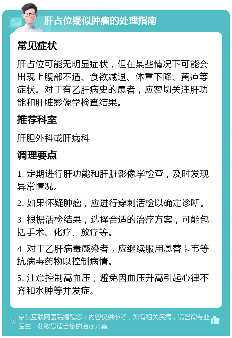 肝占位疑似肿瘤的处理指南 常见症状 肝占位可能无明显症状，但在某些情况下可能会出现上腹部不适、食欲减退、体重下降、黄疸等症状。对于有乙肝病史的患者，应密切关注肝功能和肝脏影像学检查结果。 推荐科室 肝胆外科或肝病科 调理要点 1. 定期进行肝功能和肝脏影像学检查，及时发现异常情况。 2. 如果怀疑肿瘤，应进行穿刺活检以确定诊断。 3. 根据活检结果，选择合适的治疗方案，可能包括手术、化疗、放疗等。 4. 对于乙肝病毒感染者，应继续服用恩替卡韦等抗病毒药物以控制病情。 5. 注意控制高血压，避免因血压升高引起心律不齐和水肿等并发症。