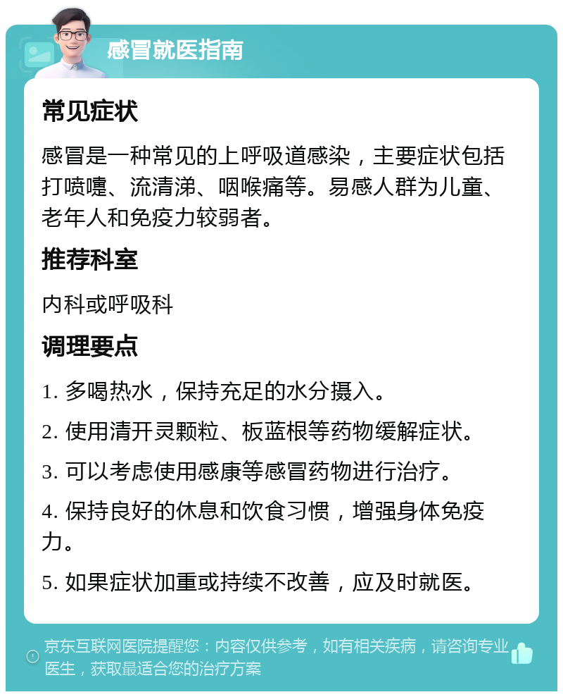 感冒就医指南 常见症状 感冒是一种常见的上呼吸道感染，主要症状包括打喷嚏、流清涕、咽喉痛等。易感人群为儿童、老年人和免疫力较弱者。 推荐科室 内科或呼吸科 调理要点 1. 多喝热水，保持充足的水分摄入。 2. 使用清开灵颗粒、板蓝根等药物缓解症状。 3. 可以考虑使用感康等感冒药物进行治疗。 4. 保持良好的休息和饮食习惯，增强身体免疫力。 5. 如果症状加重或持续不改善，应及时就医。