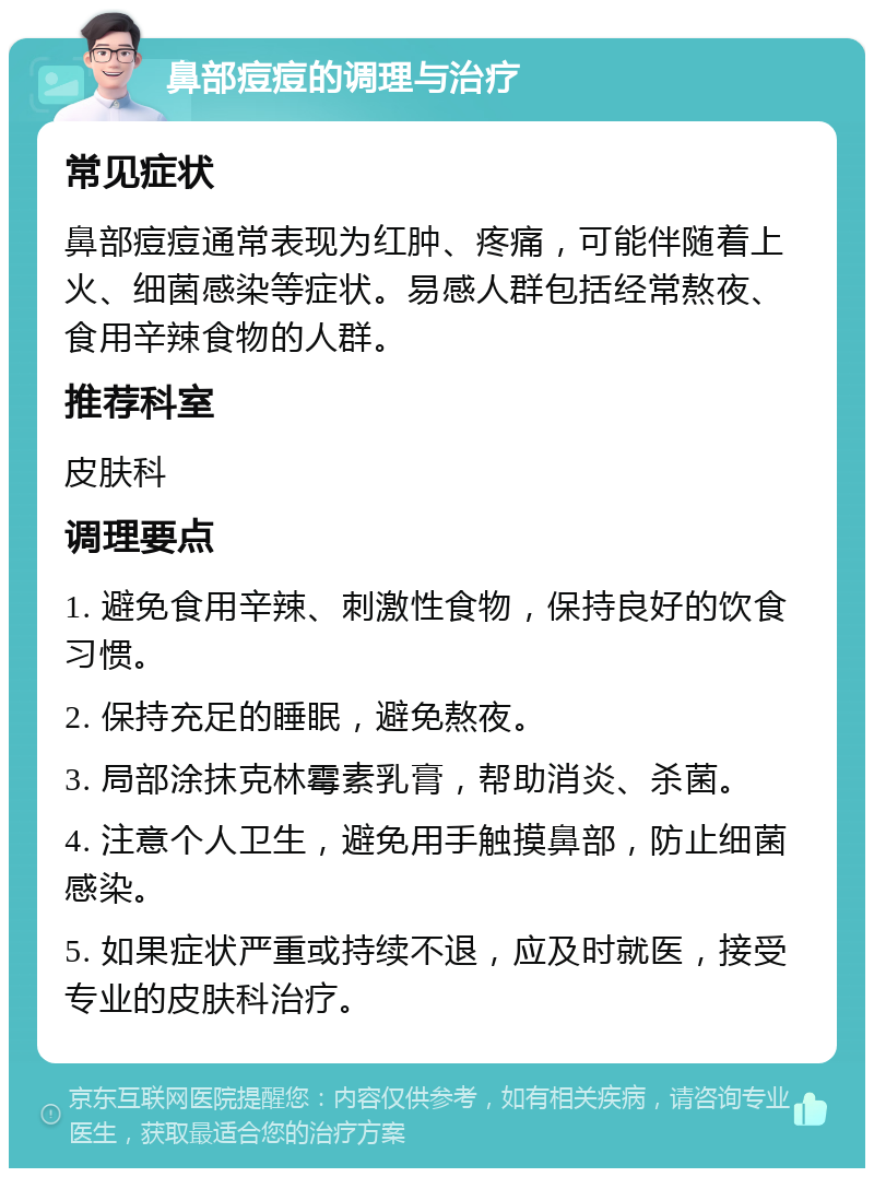 鼻部痘痘的调理与治疗 常见症状 鼻部痘痘通常表现为红肿、疼痛，可能伴随着上火、细菌感染等症状。易感人群包括经常熬夜、食用辛辣食物的人群。 推荐科室 皮肤科 调理要点 1. 避免食用辛辣、刺激性食物，保持良好的饮食习惯。 2. 保持充足的睡眠，避免熬夜。 3. 局部涂抹克林霉素乳膏，帮助消炎、杀菌。 4. 注意个人卫生，避免用手触摸鼻部，防止细菌感染。 5. 如果症状严重或持续不退，应及时就医，接受专业的皮肤科治疗。