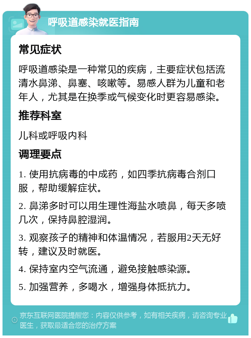 呼吸道感染就医指南 常见症状 呼吸道感染是一种常见的疾病，主要症状包括流清水鼻涕、鼻塞、咳嗽等。易感人群为儿童和老年人，尤其是在换季或气候变化时更容易感染。 推荐科室 儿科或呼吸内科 调理要点 1. 使用抗病毒的中成药，如四季抗病毒合剂口服，帮助缓解症状。 2. 鼻涕多时可以用生理性海盐水喷鼻，每天多喷几次，保持鼻腔湿润。 3. 观察孩子的精神和体温情况，若服用2天无好转，建议及时就医。 4. 保持室内空气流通，避免接触感染源。 5. 加强营养，多喝水，增强身体抵抗力。