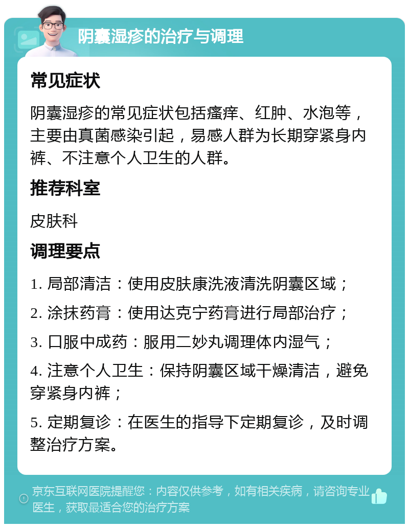 阴囊湿疹的治疗与调理 常见症状 阴囊湿疹的常见症状包括瘙痒、红肿、水泡等，主要由真菌感染引起，易感人群为长期穿紧身内裤、不注意个人卫生的人群。 推荐科室 皮肤科 调理要点 1. 局部清洁：使用皮肤康洗液清洗阴囊区域； 2. 涂抹药膏：使用达克宁药膏进行局部治疗； 3. 口服中成药：服用二妙丸调理体内湿气； 4. 注意个人卫生：保持阴囊区域干燥清洁，避免穿紧身内裤； 5. 定期复诊：在医生的指导下定期复诊，及时调整治疗方案。