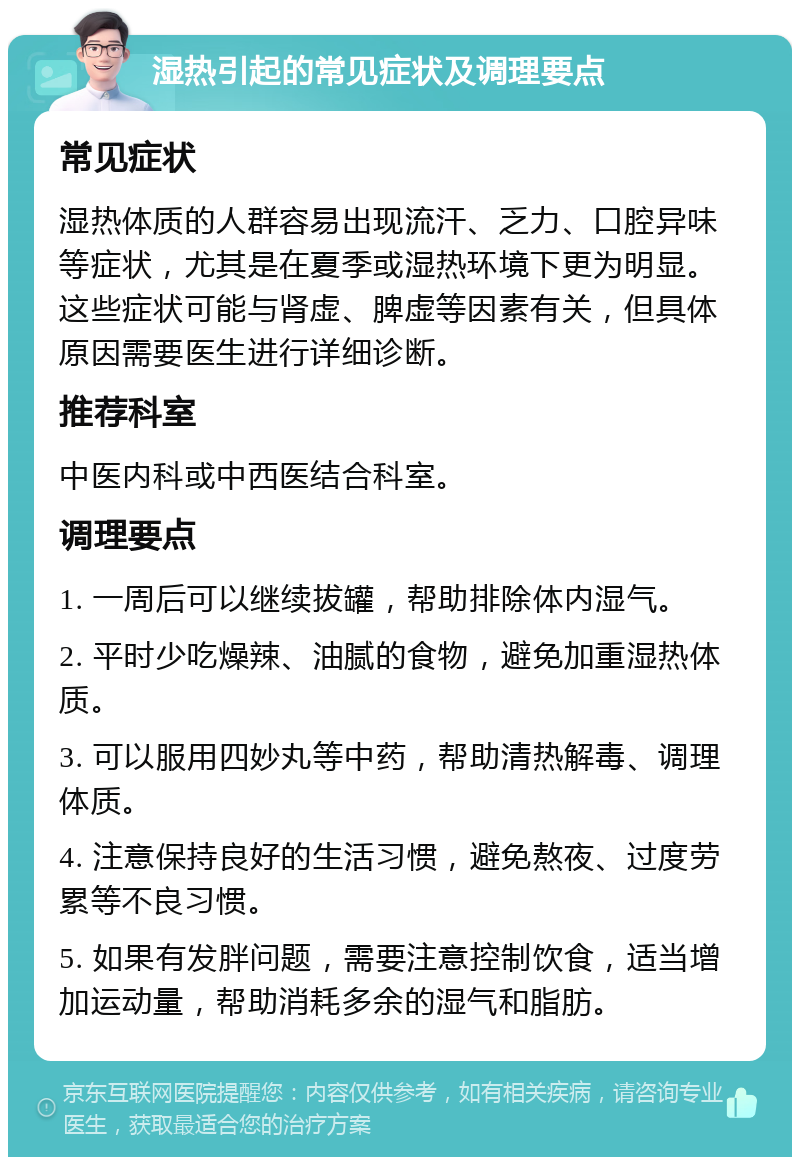 湿热引起的常见症状及调理要点 常见症状 湿热体质的人群容易出现流汗、乏力、口腔异味等症状，尤其是在夏季或湿热环境下更为明显。这些症状可能与肾虚、脾虚等因素有关，但具体原因需要医生进行详细诊断。 推荐科室 中医内科或中西医结合科室。 调理要点 1. 一周后可以继续拔罐，帮助排除体内湿气。 2. 平时少吃燥辣、油腻的食物，避免加重湿热体质。 3. 可以服用四妙丸等中药，帮助清热解毒、调理体质。 4. 注意保持良好的生活习惯，避免熬夜、过度劳累等不良习惯。 5. 如果有发胖问题，需要注意控制饮食，适当增加运动量，帮助消耗多余的湿气和脂肪。