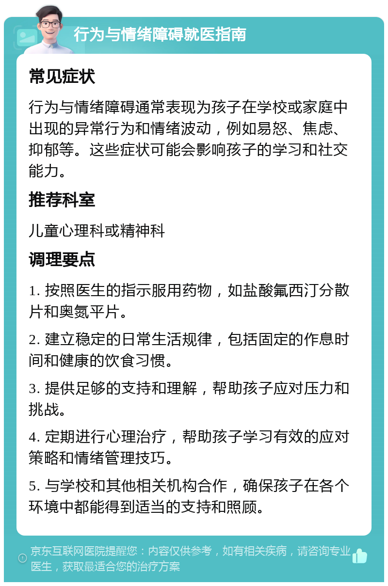 行为与情绪障碍就医指南 常见症状 行为与情绪障碍通常表现为孩子在学校或家庭中出现的异常行为和情绪波动，例如易怒、焦虑、抑郁等。这些症状可能会影响孩子的学习和社交能力。 推荐科室 儿童心理科或精神科 调理要点 1. 按照医生的指示服用药物，如盐酸氟西汀分散片和奥氮平片。 2. 建立稳定的日常生活规律，包括固定的作息时间和健康的饮食习惯。 3. 提供足够的支持和理解，帮助孩子应对压力和挑战。 4. 定期进行心理治疗，帮助孩子学习有效的应对策略和情绪管理技巧。 5. 与学校和其他相关机构合作，确保孩子在各个环境中都能得到适当的支持和照顾。