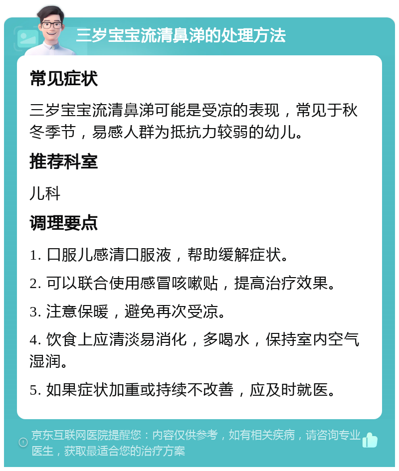 三岁宝宝流清鼻涕的处理方法 常见症状 三岁宝宝流清鼻涕可能是受凉的表现，常见于秋冬季节，易感人群为抵抗力较弱的幼儿。 推荐科室 儿科 调理要点 1. 口服儿感清口服液，帮助缓解症状。 2. 可以联合使用感冒咳嗽贴，提高治疗效果。 3. 注意保暖，避免再次受凉。 4. 饮食上应清淡易消化，多喝水，保持室内空气湿润。 5. 如果症状加重或持续不改善，应及时就医。