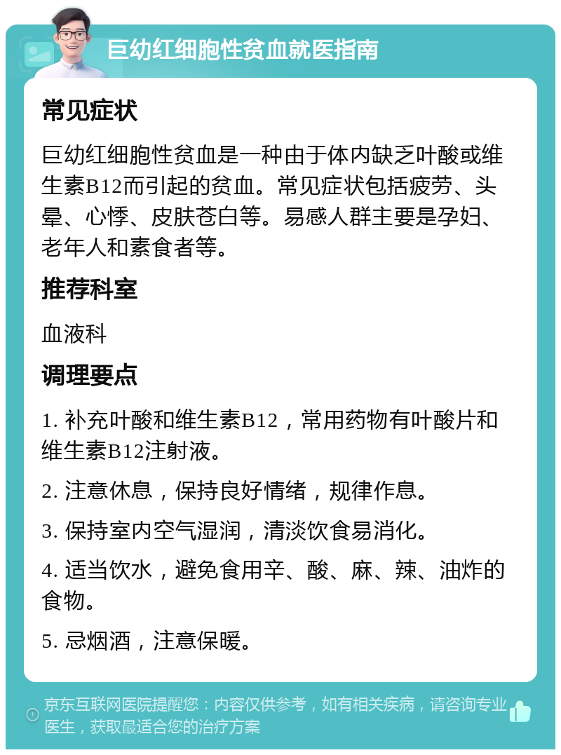 巨幼红细胞性贫血就医指南 常见症状 巨幼红细胞性贫血是一种由于体内缺乏叶酸或维生素B12而引起的贫血。常见症状包括疲劳、头晕、心悸、皮肤苍白等。易感人群主要是孕妇、老年人和素食者等。 推荐科室 血液科 调理要点 1. 补充叶酸和维生素B12，常用药物有叶酸片和维生素B12注射液。 2. 注意休息，保持良好情绪，规律作息。 3. 保持室内空气湿润，清淡饮食易消化。 4. 适当饮水，避免食用辛、酸、麻、辣、油炸的食物。 5. 忌烟酒，注意保暖。