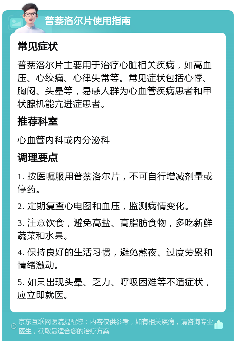 普萘洛尔片使用指南 常见症状 普萘洛尔片主要用于治疗心脏相关疾病，如高血压、心绞痛、心律失常等。常见症状包括心悸、胸闷、头晕等，易感人群为心血管疾病患者和甲状腺机能亢进症患者。 推荐科室 心血管内科或内分泌科 调理要点 1. 按医嘱服用普萘洛尔片，不可自行增减剂量或停药。 2. 定期复查心电图和血压，监测病情变化。 3. 注意饮食，避免高盐、高脂肪食物，多吃新鲜蔬菜和水果。 4. 保持良好的生活习惯，避免熬夜、过度劳累和情绪激动。 5. 如果出现头晕、乏力、呼吸困难等不适症状，应立即就医。