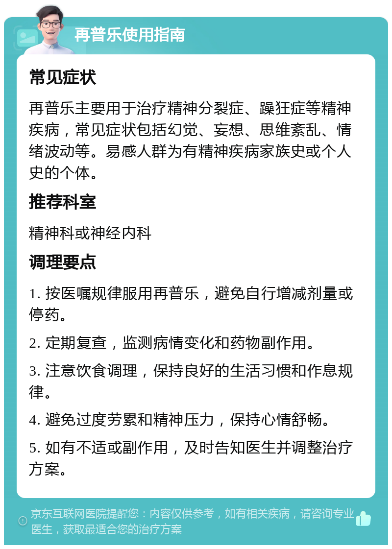 再普乐使用指南 常见症状 再普乐主要用于治疗精神分裂症、躁狂症等精神疾病，常见症状包括幻觉、妄想、思维紊乱、情绪波动等。易感人群为有精神疾病家族史或个人史的个体。 推荐科室 精神科或神经内科 调理要点 1. 按医嘱规律服用再普乐，避免自行增减剂量或停药。 2. 定期复查，监测病情变化和药物副作用。 3. 注意饮食调理，保持良好的生活习惯和作息规律。 4. 避免过度劳累和精神压力，保持心情舒畅。 5. 如有不适或副作用，及时告知医生并调整治疗方案。