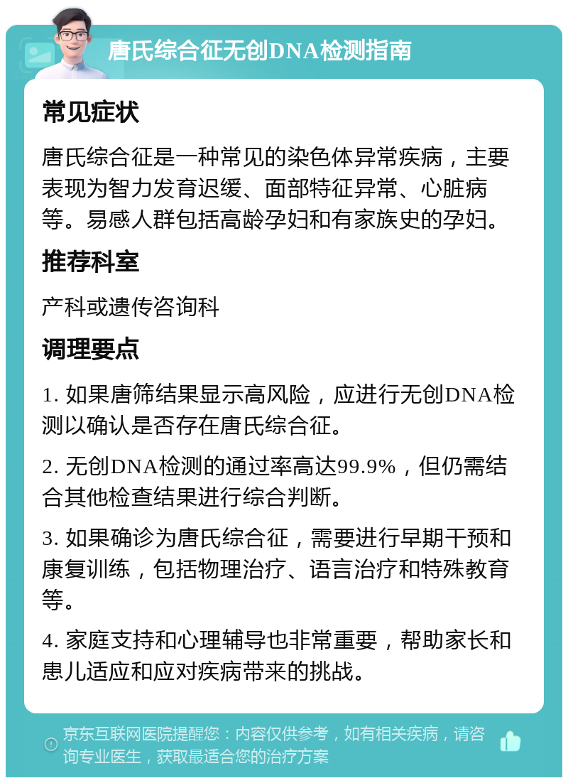 唐氏综合征无创DNA检测指南 常见症状 唐氏综合征是一种常见的染色体异常疾病，主要表现为智力发育迟缓、面部特征异常、心脏病等。易感人群包括高龄孕妇和有家族史的孕妇。 推荐科室 产科或遗传咨询科 调理要点 1. 如果唐筛结果显示高风险，应进行无创DNA检测以确认是否存在唐氏综合征。 2. 无创DNA检测的通过率高达99.9%，但仍需结合其他检查结果进行综合判断。 3. 如果确诊为唐氏综合征，需要进行早期干预和康复训练，包括物理治疗、语言治疗和特殊教育等。 4. 家庭支持和心理辅导也非常重要，帮助家长和患儿适应和应对疾病带来的挑战。