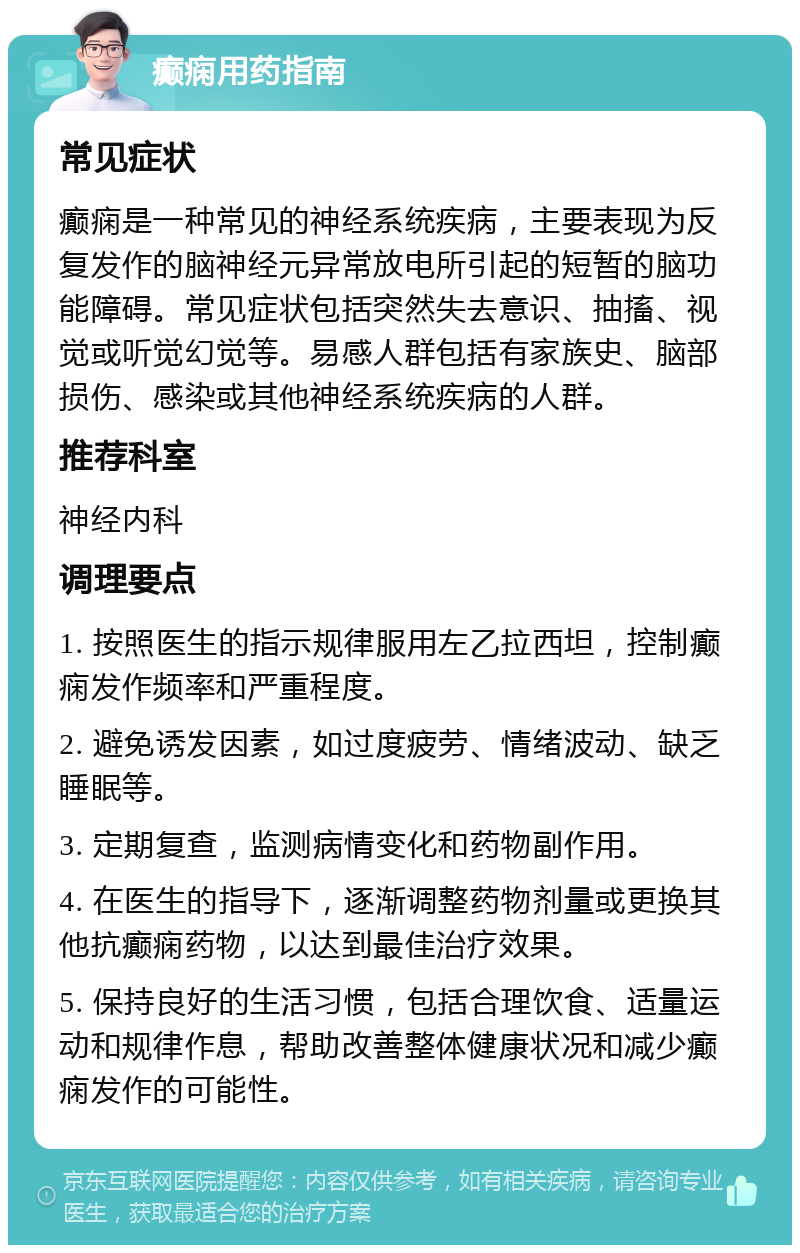 癫痫用药指南 常见症状 癫痫是一种常见的神经系统疾病，主要表现为反复发作的脑神经元异常放电所引起的短暂的脑功能障碍。常见症状包括突然失去意识、抽搐、视觉或听觉幻觉等。易感人群包括有家族史、脑部损伤、感染或其他神经系统疾病的人群。 推荐科室 神经内科 调理要点 1. 按照医生的指示规律服用左乙拉西坦，控制癫痫发作频率和严重程度。 2. 避免诱发因素，如过度疲劳、情绪波动、缺乏睡眠等。 3. 定期复查，监测病情变化和药物副作用。 4. 在医生的指导下，逐渐调整药物剂量或更换其他抗癫痫药物，以达到最佳治疗效果。 5. 保持良好的生活习惯，包括合理饮食、适量运动和规律作息，帮助改善整体健康状况和减少癫痫发作的可能性。