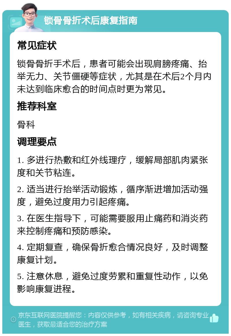 锁骨骨折术后康复指南 常见症状 锁骨骨折手术后，患者可能会出现肩膀疼痛、抬举无力、关节僵硬等症状，尤其是在术后2个月内未达到临床愈合的时间点时更为常见。 推荐科室 骨科 调理要点 1. 多进行热敷和红外线理疗，缓解局部肌肉紧张度和关节粘连。 2. 适当进行抬举活动锻炼，循序渐进增加活动强度，避免过度用力引起疼痛。 3. 在医生指导下，可能需要服用止痛药和消炎药来控制疼痛和预防感染。 4. 定期复查，确保骨折愈合情况良好，及时调整康复计划。 5. 注意休息，避免过度劳累和重复性动作，以免影响康复进程。