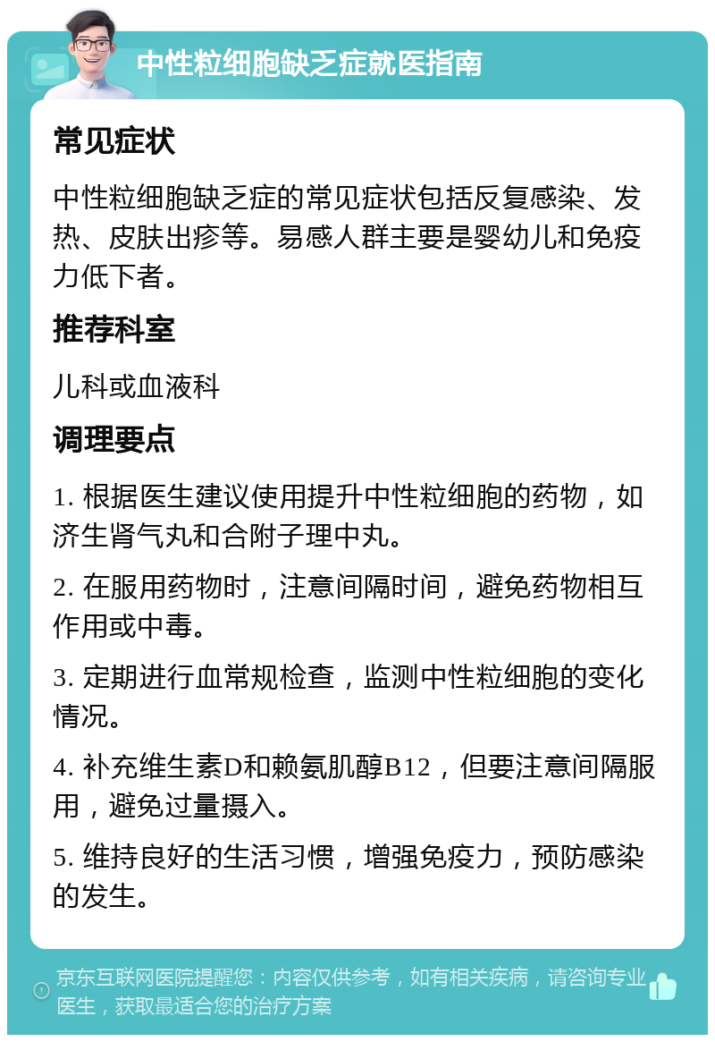 中性粒细胞缺乏症就医指南 常见症状 中性粒细胞缺乏症的常见症状包括反复感染、发热、皮肤出疹等。易感人群主要是婴幼儿和免疫力低下者。 推荐科室 儿科或血液科 调理要点 1. 根据医生建议使用提升中性粒细胞的药物，如济生肾气丸和合附子理中丸。 2. 在服用药物时，注意间隔时间，避免药物相互作用或中毒。 3. 定期进行血常规检查，监测中性粒细胞的变化情况。 4. 补充维生素D和赖氨肌醇B12，但要注意间隔服用，避免过量摄入。 5. 维持良好的生活习惯，增强免疫力，预防感染的发生。