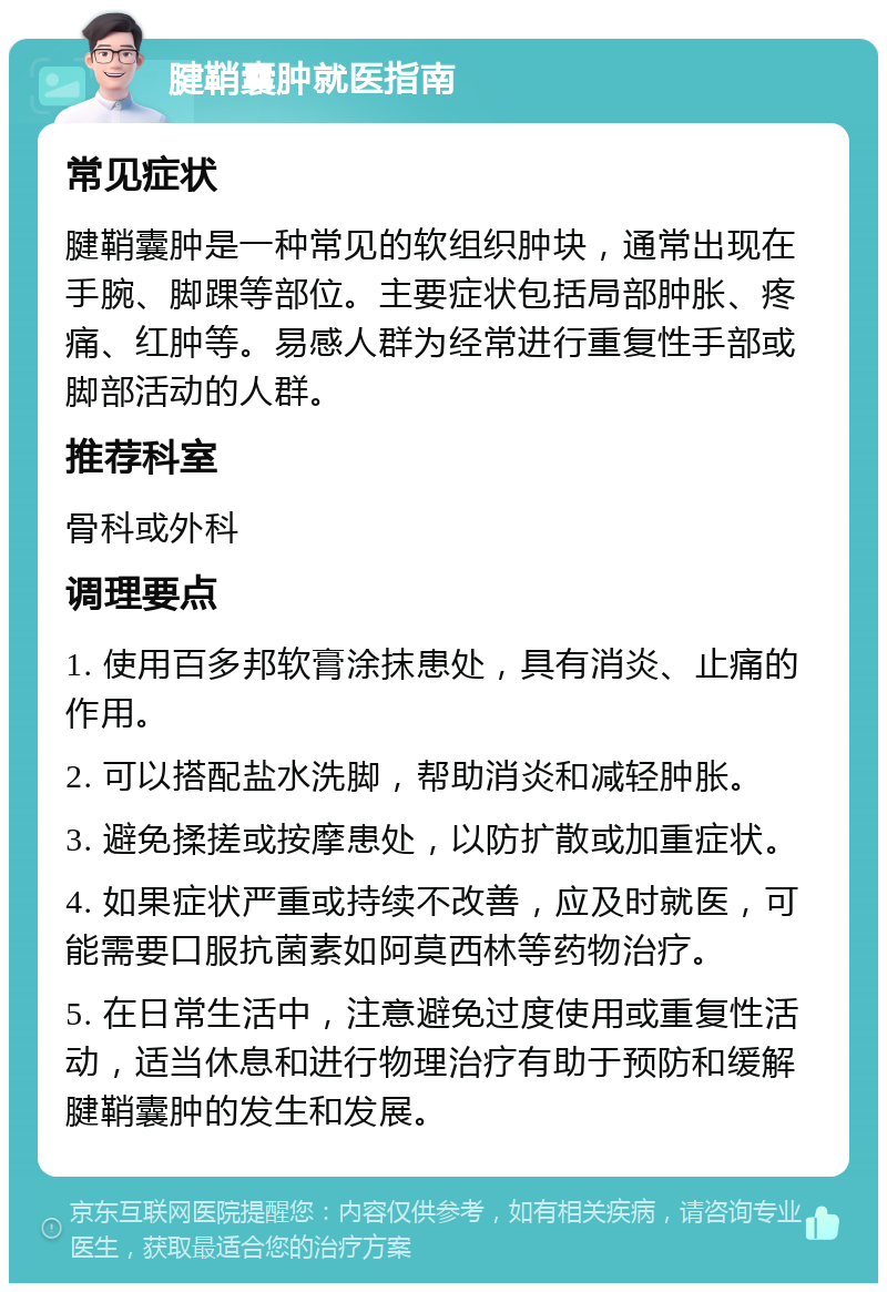 腱鞘囊肿就医指南 常见症状 腱鞘囊肿是一种常见的软组织肿块，通常出现在手腕、脚踝等部位。主要症状包括局部肿胀、疼痛、红肿等。易感人群为经常进行重复性手部或脚部活动的人群。 推荐科室 骨科或外科 调理要点 1. 使用百多邦软膏涂抹患处，具有消炎、止痛的作用。 2. 可以搭配盐水洗脚，帮助消炎和减轻肿胀。 3. 避免揉搓或按摩患处，以防扩散或加重症状。 4. 如果症状严重或持续不改善，应及时就医，可能需要口服抗菌素如阿莫西林等药物治疗。 5. 在日常生活中，注意避免过度使用或重复性活动，适当休息和进行物理治疗有助于预防和缓解腱鞘囊肿的发生和发展。