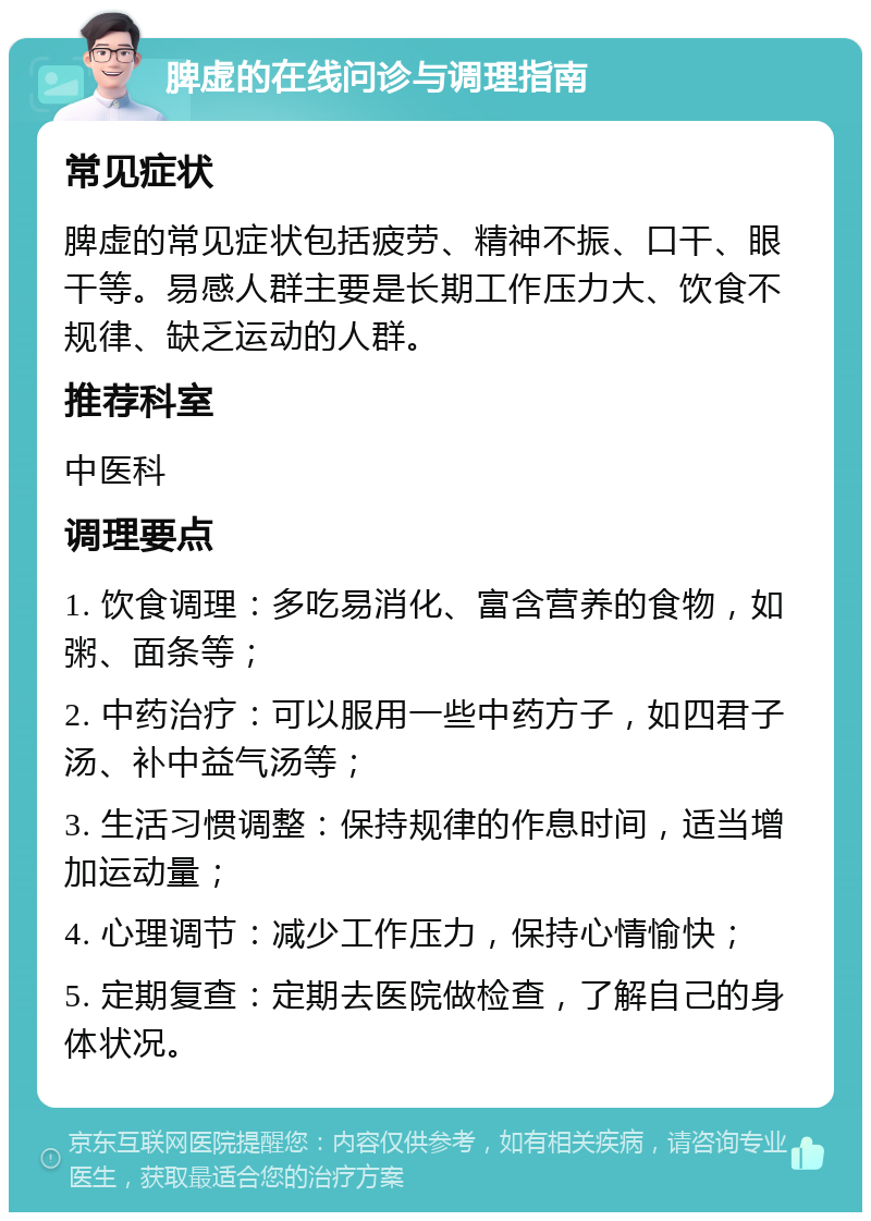 脾虚的在线问诊与调理指南 常见症状 脾虚的常见症状包括疲劳、精神不振、口干、眼干等。易感人群主要是长期工作压力大、饮食不规律、缺乏运动的人群。 推荐科室 中医科 调理要点 1. 饮食调理：多吃易消化、富含营养的食物，如粥、面条等； 2. 中药治疗：可以服用一些中药方子，如四君子汤、补中益气汤等； 3. 生活习惯调整：保持规律的作息时间，适当增加运动量； 4. 心理调节：减少工作压力，保持心情愉快； 5. 定期复查：定期去医院做检查，了解自己的身体状况。