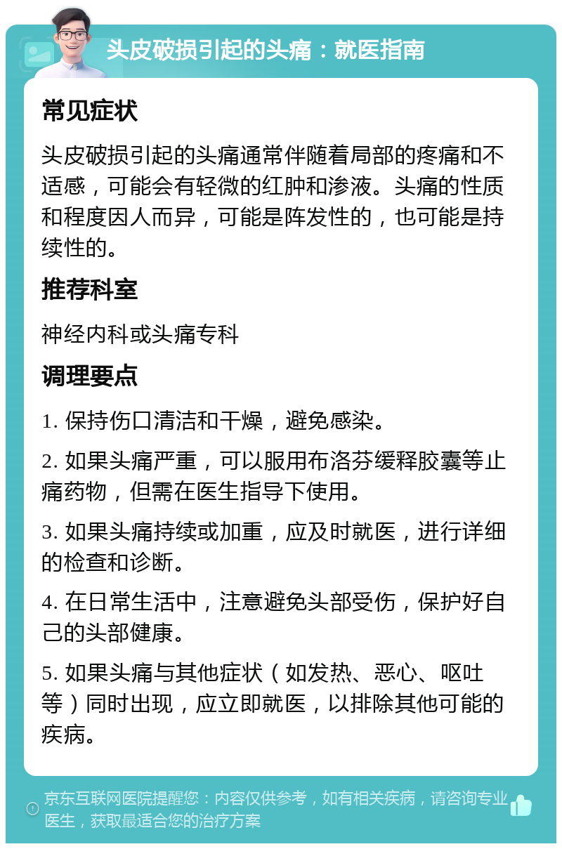 头皮破损引起的头痛：就医指南 常见症状 头皮破损引起的头痛通常伴随着局部的疼痛和不适感，可能会有轻微的红肿和渗液。头痛的性质和程度因人而异，可能是阵发性的，也可能是持续性的。 推荐科室 神经内科或头痛专科 调理要点 1. 保持伤口清洁和干燥，避免感染。 2. 如果头痛严重，可以服用布洛芬缓释胶囊等止痛药物，但需在医生指导下使用。 3. 如果头痛持续或加重，应及时就医，进行详细的检查和诊断。 4. 在日常生活中，注意避免头部受伤，保护好自己的头部健康。 5. 如果头痛与其他症状（如发热、恶心、呕吐等）同时出现，应立即就医，以排除其他可能的疾病。