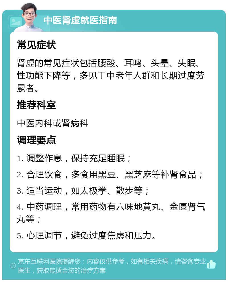 中医肾虚就医指南 常见症状 肾虚的常见症状包括腰酸、耳鸣、头晕、失眠、性功能下降等，多见于中老年人群和长期过度劳累者。 推荐科室 中医内科或肾病科 调理要点 1. 调整作息，保持充足睡眠； 2. 合理饮食，多食用黑豆、黑芝麻等补肾食品； 3. 适当运动，如太极拳、散步等； 4. 中药调理，常用药物有六味地黄丸、金匮肾气丸等； 5. 心理调节，避免过度焦虑和压力。